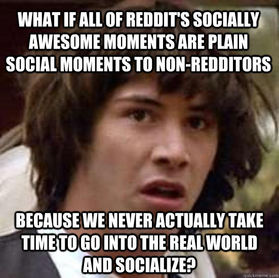 What if all of Reddit's socially awesome moments are plain social moments to non-redditors Because we never actually take time to go into the real world and socialize?  conspiracy keanu