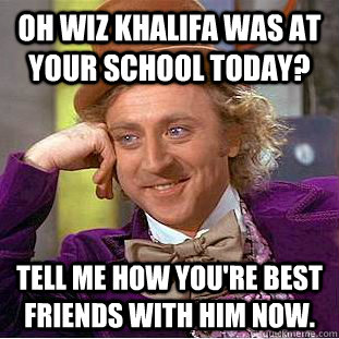 Oh Wiz Khalifa was at your school today? Tell me how you're best friends with him now.  Creepy Wonka