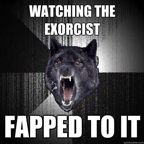 Watching the exorcist Fapped to it  Insanity Wolf