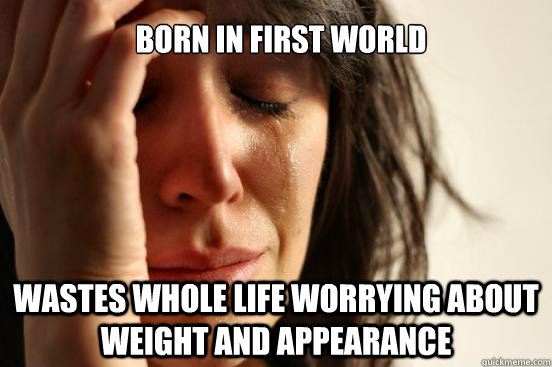 Born in first world Wastes whole life worrying about weight and appearance   First World Problems