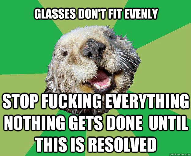 glasses don't fit evenly stop fucking everything nothing gets done  until this is resolved  OCD Otter