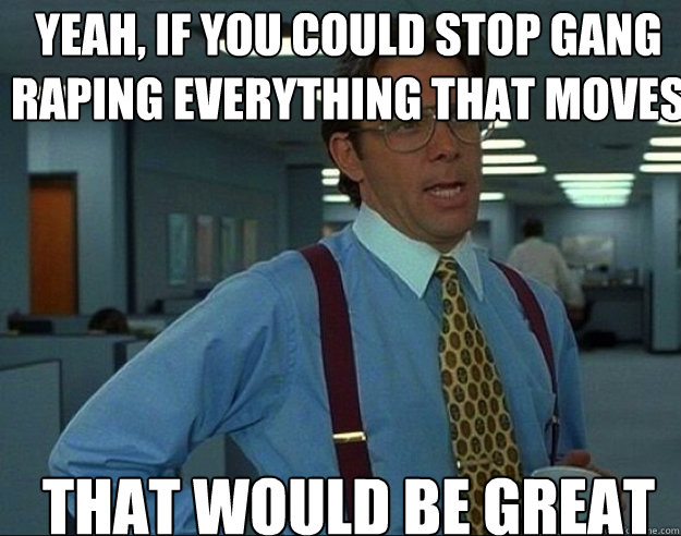 Yeah, if you could stop gang raping everything that moves THAT would BE GREAT - Yeah, if you could stop gang raping everything that moves THAT would BE GREAT  Misc