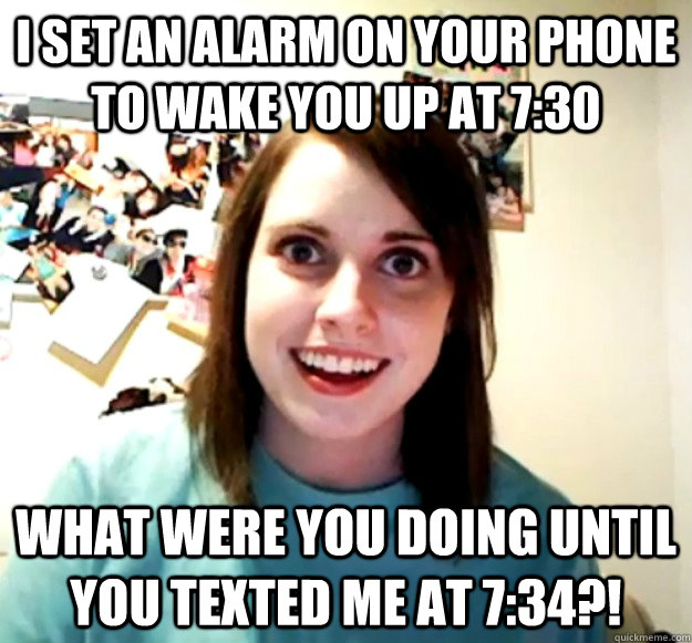 I set an alarm on your phone to wake you up at 7:30 what were you doing until you texted me at 7:34?!  Overly Attached Girlfriend