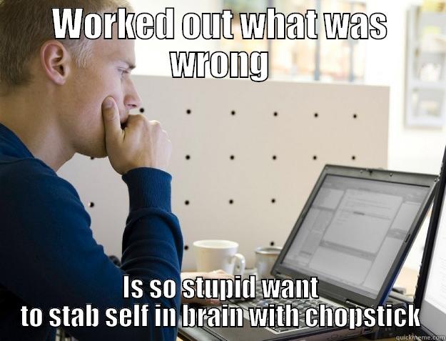 WORKED OUT WHAT WAS WRONG IS SO STUPID WANT TO STAB SELF IN BRAIN WITH CHOPSTICK Programmer
