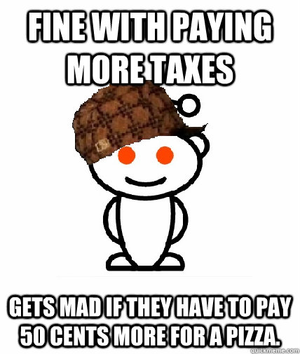 Fine with paying more taxes  Gets mad if they have to pay 50 cents more for a pizza.  Scumbag Reddit