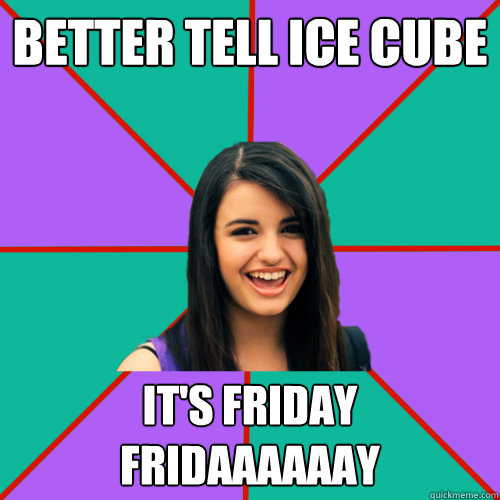 Better tell ice cube IT'S FRIDAY Fridaaaaaay  Rebecca Black