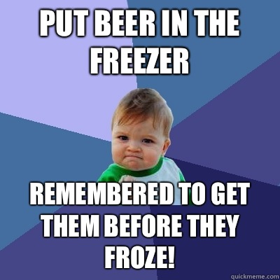 Put beer in the freezer  Remembered to get them before they froze!   Success Kid