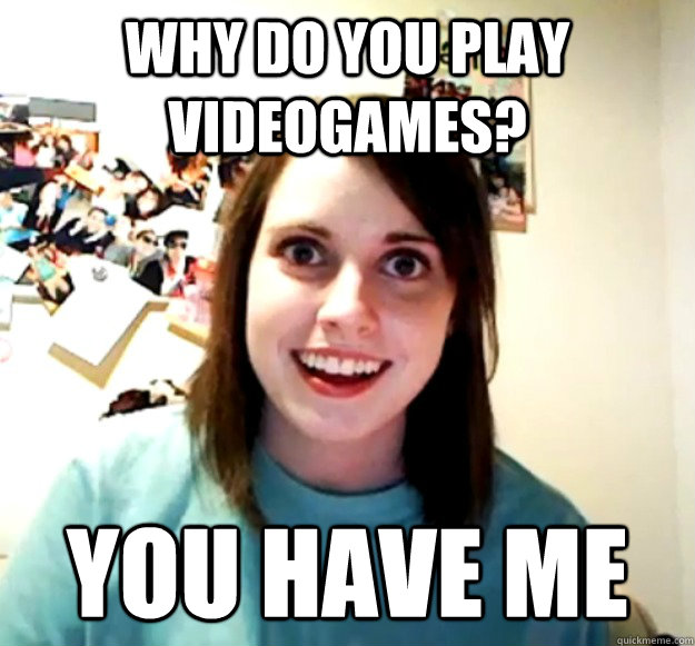 Why do you play videogames? You have me  Overly Attached Girlfriend