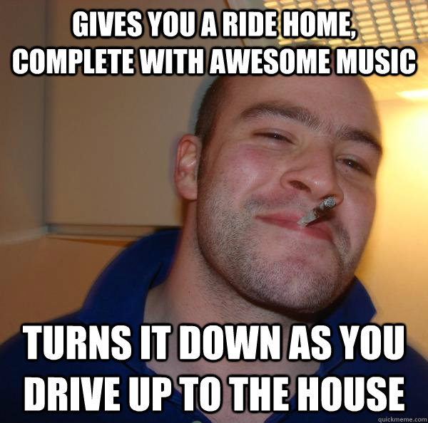 Gives you a ride home, complete with awesome music Turns it down as you drive up to the house