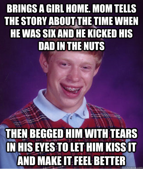 Brings a girl home. Mom tells the story about the time when he was six and he kicked his dad in the nuts  Then begged him with tears in his eyes to let him kiss it and make it feel better   Bad Luck Brian