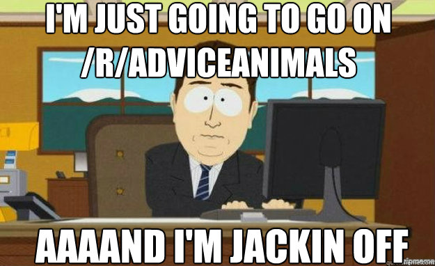 I'm just going to go on /r/AdviceAnimals AAAAND I'm jackin off  aaaand its gone