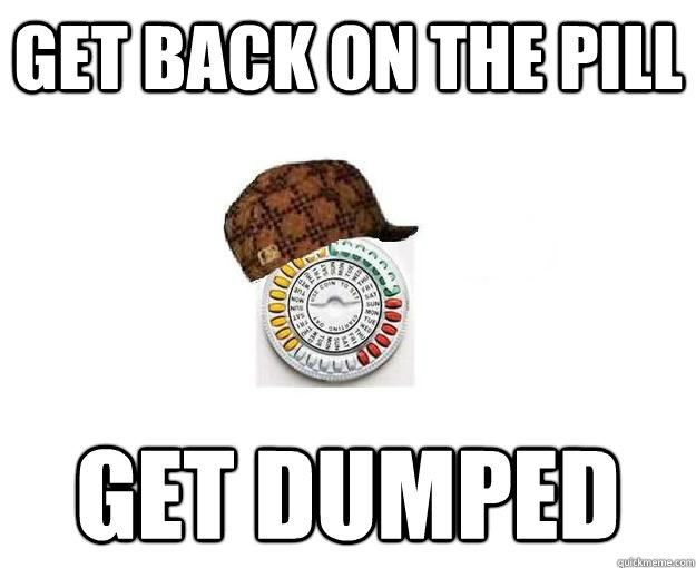 Get back on the pill Get dumped - Get back on the pill Get dumped  Scumbag Birth Control