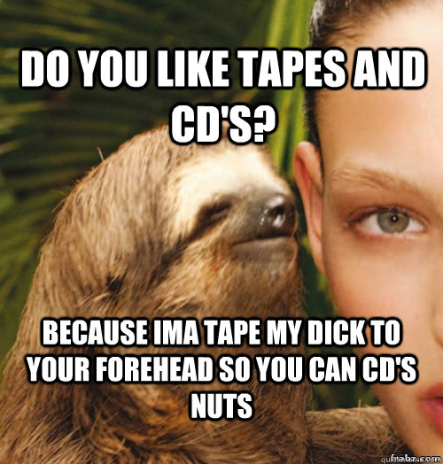 Do you like tapes and CD's? Because Ima tape my dick to your forehead so you can CD's nuts  rape sloth