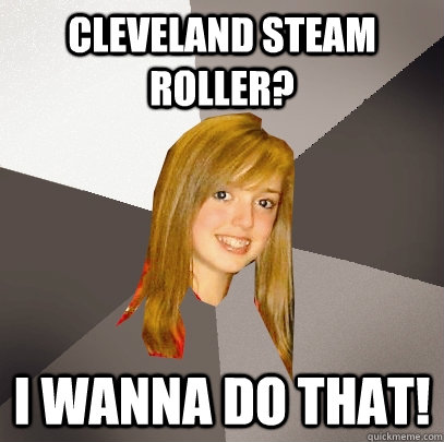 Cleveland Steam Roller? I wanna do that!  Musically Oblivious 8th Grader