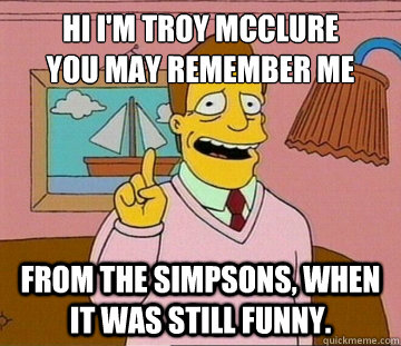 Hi I'm Troy mcclure
you may remember me from the Simpsons, when it was still funny. - Hi I'm Troy mcclure
you may remember me from the Simpsons, when it was still funny.  Simpsons Troy McClure