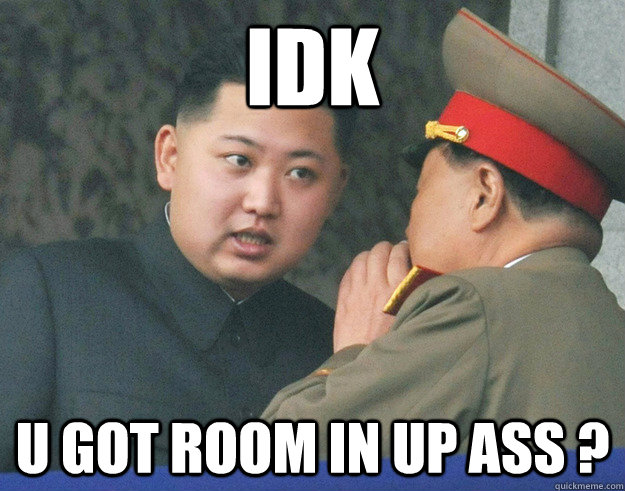 Idk  u got room in up ass ?  Hungry Kim Jong Un