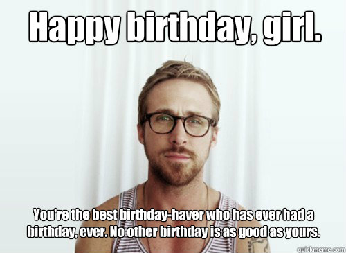 Happy birthday, girl. You're the best birthday-haver who has ever had a birthday, ever. No other birthday is as good as yours.  - Happy birthday, girl. You're the best birthday-haver who has ever had a birthday, ever. No other birthday is as good as yours.   Hey Girl - Ryan Gosling - Provocative Student
