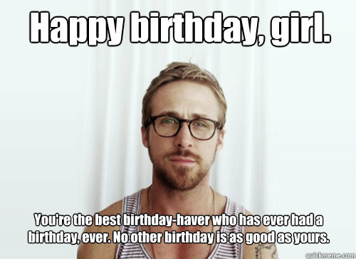 Happy birthday, girl. You're the best birthday-haver who has ever had a birthday, ever. No other birthday is as good as yours. - Happy birthday, girl. You're the best birthday-haver who has ever had a birthday, ever. No other birthday is as good as yours.  Hey Girl - Ryan Gosling - Provocative Student