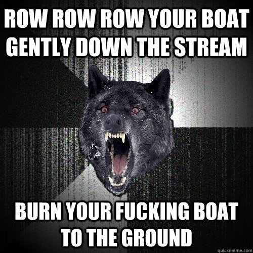 Row row row your boat gently down the stream Burn your fucking boat to the ground  Insanity Wolf