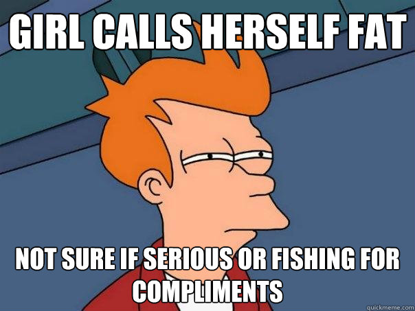 Girl Calls herself fat Not sure if serious or fishing for compliments - Girl Calls herself fat Not sure if serious or fishing for compliments  Futurama Fry