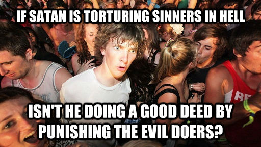IF SATAN IS TORTURING SINNERS IN HELL ISN'T HE DOING A GOOD DEED BY PUNISHING THE EVIL DOERS?  Sudden Clarity Clarence