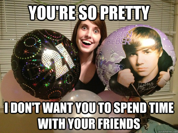 You're so pretty I don't want you to spend time with your friends  