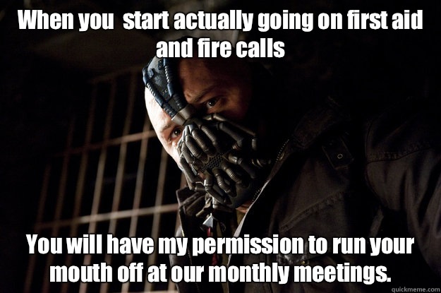 When you  start actually going on first aid and fire calls You will have my permission to run your mouth off at our monthly meetings.  Academy Bane