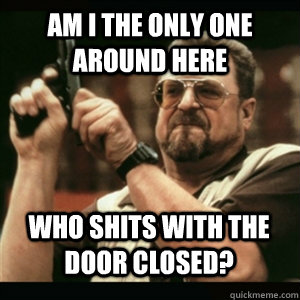 Am i the only one around here who shits with the door closed? - Am i the only one around here who shits with the door closed?  Misc
