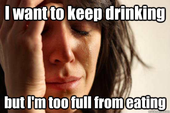 I want to keep drinking but I'm too full from eating  First World Problems