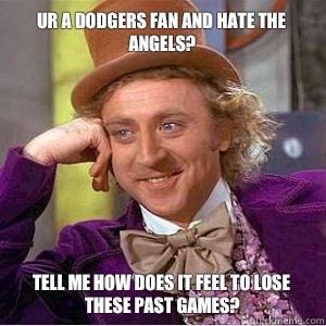 Ur a dodgers fan and hate the
Angels? Tell me how does it feel to lose these past games? - Ur a dodgers fan and hate the
Angels? Tell me how does it feel to lose these past games?  willy wonka