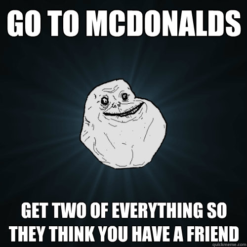 Go to McDonalds get two of everything so they think you have a friend  Forever Alone