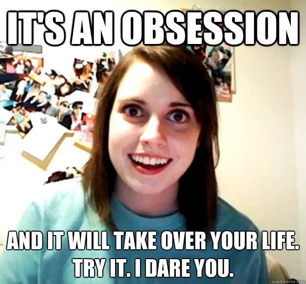 It's an obsession And it will take over your life.
Try it. I dare you.  Overly Attached Girlfriend