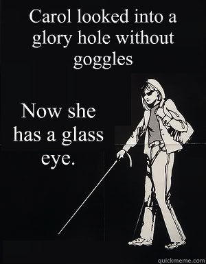 Carol looked into a glory hole without goggles Now she has a glass eye. - Carol looked into a glory hole without goggles Now she has a glass eye.  cant see carol
