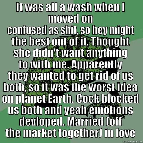 IT WAS ALL A WASH WHEN I MOVED ON CONFUSED AS SHIT, SO HEY MIGHT THE BEST OUT OF IT. THOUGHT SHE DIDN'T WANT ANYTHING TO WITH ME. APPARENTLY THEY WANTED TO GET RID OF US BOTH, SO IT WAS THE WORST IDEA ON PLANET EARTH. COCK BLOCKED US BOTH AND YEAH EMOTIONS DEVLOPED. MARRIED (OFF THE MARKE Philosoraptor