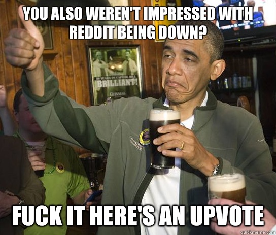 You also weren't impressed with Reddit being down? fuck it here's an upvote  Approving Obama