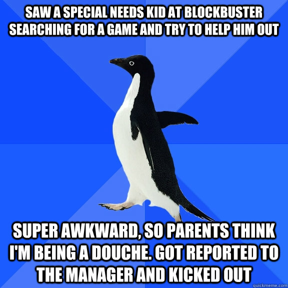 Saw a special needs kid at Blockbuster searching for a game and try to help him out super awkward, so parents think i'm being a douche. got reported to the manager and kicked out  Socially Awkward Penguin