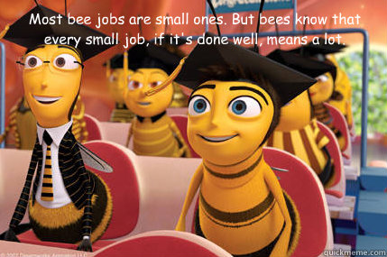 Most bee jobs are small ones. But bees know that every small job, if it's done well, means a lot.  Bee Movie Quote