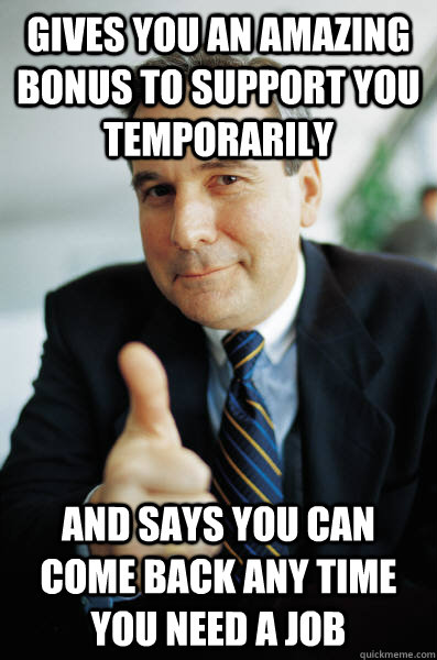 Gives you an amazing bonus to support you temporarily and says you can come back any time you need a job  Good Guy Boss