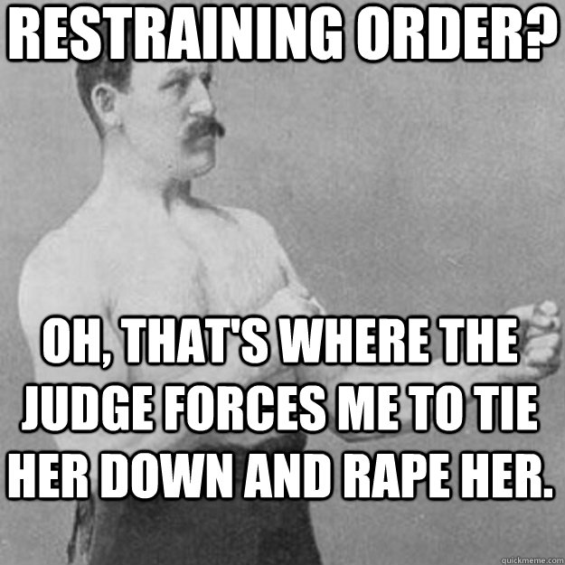 restraining order? oh, that's where the judge forces me to tie her down and rape her. - restraining order? oh, that's where the judge forces me to tie her down and rape her.  overly manly man