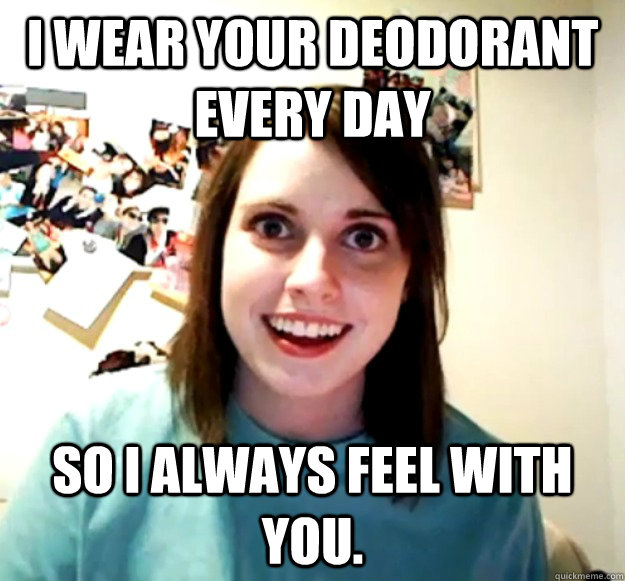 I wear your deodorant every day So I always feel with you.  Overly Attached Girlfriend