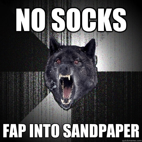 no socks fap into sandpaper  Insanity Wolf