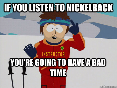If you listen to Nickelback  You're going to have a bad time  Bad Time