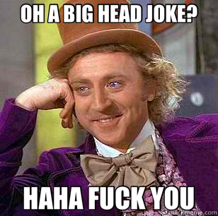OH A BIG HEAD JOKE? HAHA FUCK YOU  Condescending Wonka