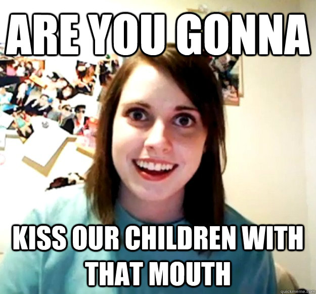 Are you gonna  kiss our children with that mouth  Overly Attached Girlfriend