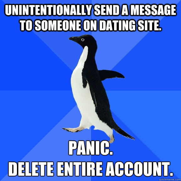Unintentionally send a message to someone on dating site. Panic.  
Delete entire account.  Socially Awkward Penguin