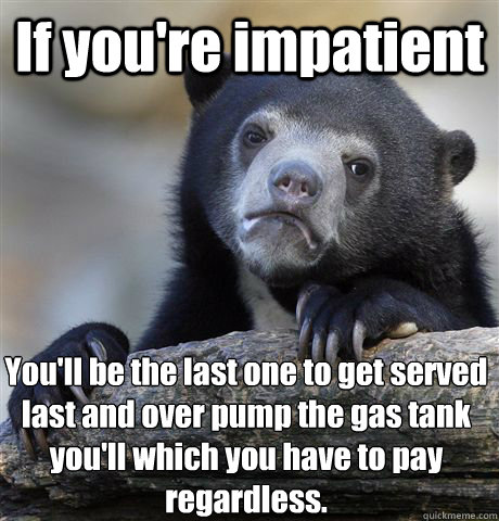 If you're impatient  You'll be the last one to get served last and over pump the gas tank you'll which you have to pay regardless.   Confession Bear
