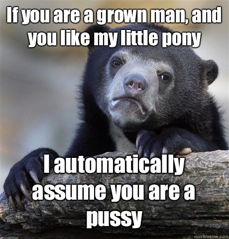 If you are a grown man, and you like my little pony I automatically assume you are a pussy - If you are a grown man, and you like my little pony I automatically assume you are a pussy  Misc