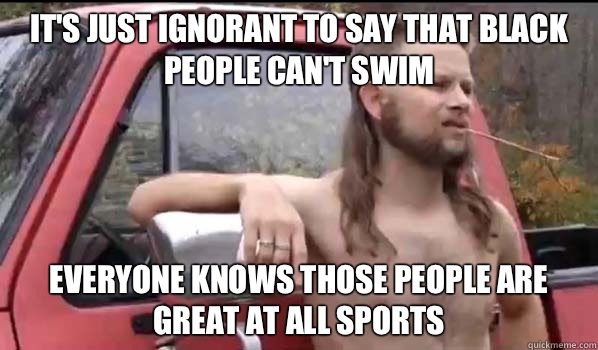 It's just ignorant to say that black people can't swim Everyone knows those people are great at all sports  Almost Politically Correct Redneck