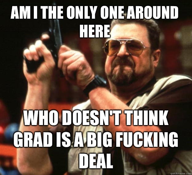 Am I the only one around here who doesn't think grad is a big fucking deal  Walter