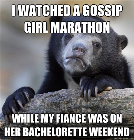 I watched a gossip girl marathon while my fiance was on her bachelorette weekend  Confession Bear
